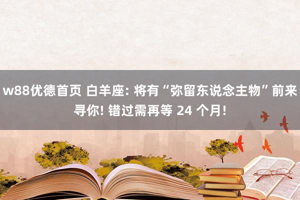 w88优德首页 白羊座: 将有“弥留东说念主物”前来寻你! 错过需再等 24 个月!