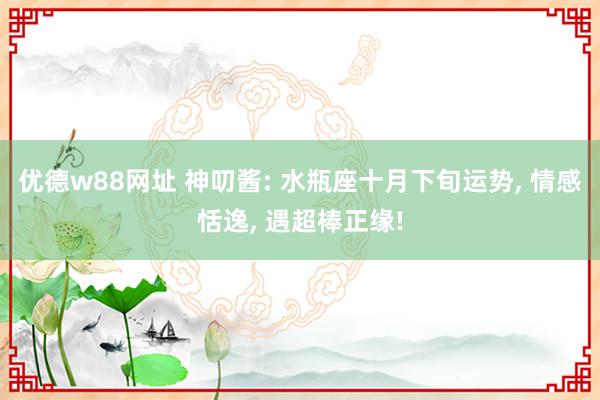 优德w88网址 神叨酱: 水瓶座十月下旬运势, 情感恬逸, 遇超棒正缘!