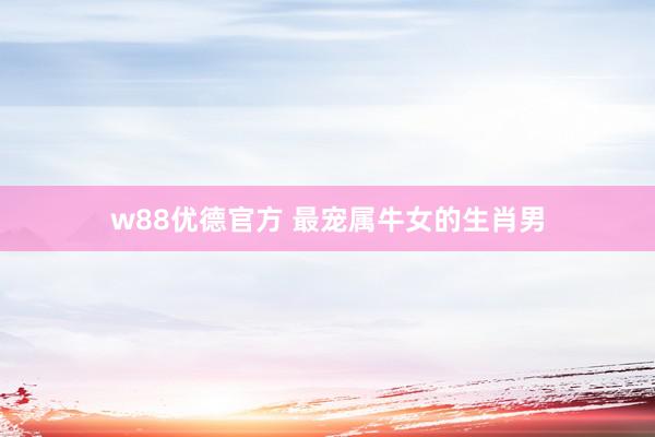 w88优德官方 最宠属牛女的生肖男