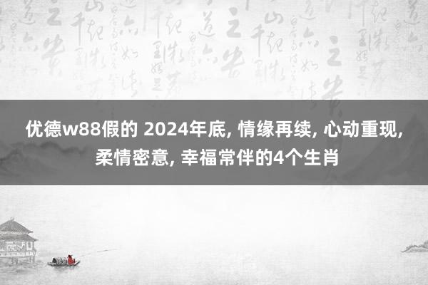 优德w88假的 2024年底, 情缘再续, 心动重现, 柔情密意, 幸福常伴的4个生肖