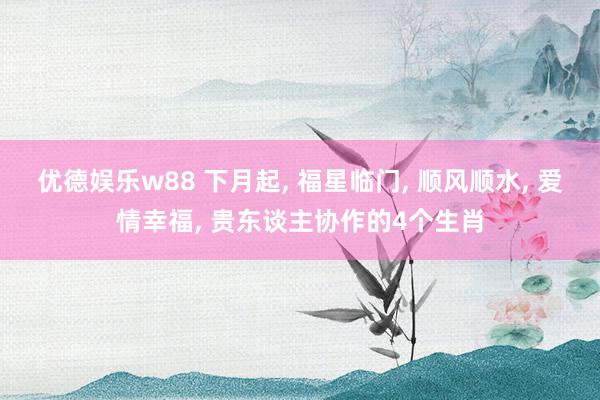 优德娱乐w88 下月起, 福星临门, 顺风顺水, 爱情幸福, 贵东谈主协作的4个生肖