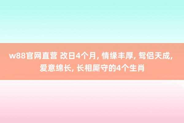 w88官网直营 改日4个月, 情缘丰厚, 鸳侣天成, 爱意绵长, 长相厮守的4个生肖