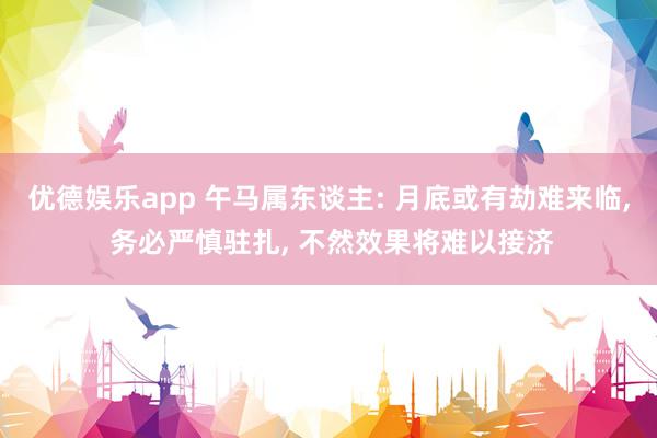 优德娱乐app 午马属东谈主: 月底或有劫难来临, 务必严慎驻扎, 不然效果将难以接济