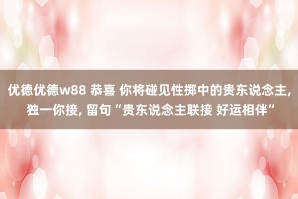 优德优德w88 恭喜 你将碰见性掷中的贵东说念主, 独一你接, 留句“贵东说念主联接 好运相伴”